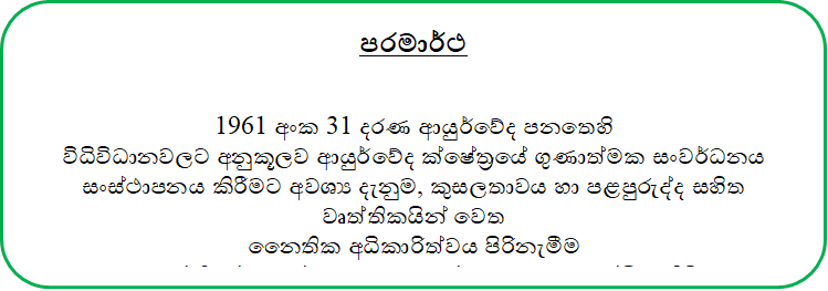 පරමාර්ථ


1961 අංක 31 දරණ ආයුර්වේද පනතෙහි 
විධිවිධානවලට අනුකූලව ආයුර්වේද ක්ෂේත‍්‍රයේ ගුණාත්මක සංවර්ධනය සංස්ථාපනය කිරීමට අවශ්‍ය දැනුම, කුසලතාවය හා පළපුරුද්ද සහිත වෘත්තිකයින් වෙත 
නෛතික අධිකාරිත්වය පිරිනැමීම 
සහ වෘත්තියේ ගරුත්වය සහ ගුණාත්මකභාවය සුරක්ෂිත කිරීම.


